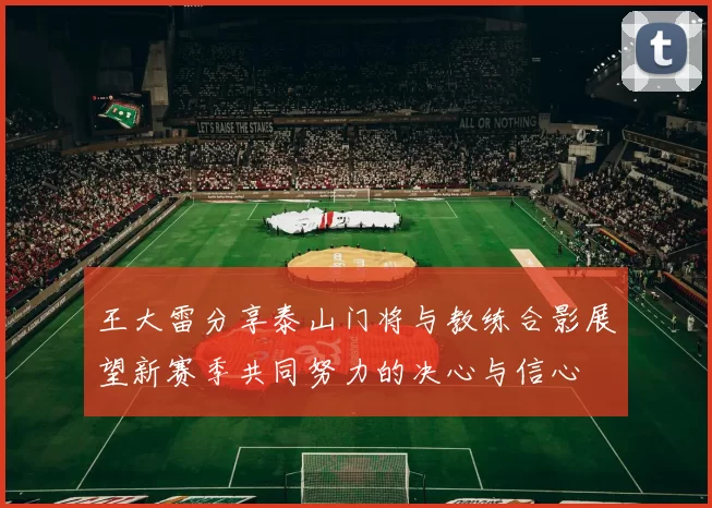 王大雷分享泰山门将与教练合影展望新赛季共同努力的决心与信心