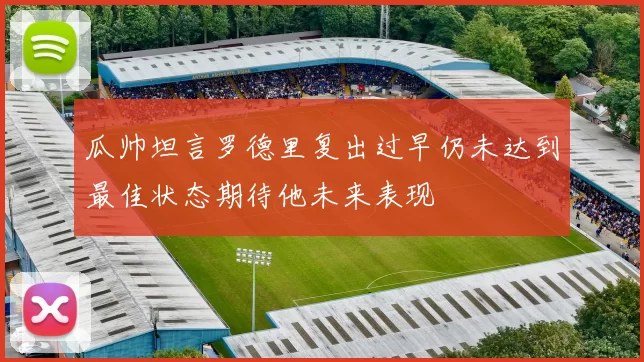 瓜帅坦言罗德里复出过早仍未达到最佳状态期待他未来表现
