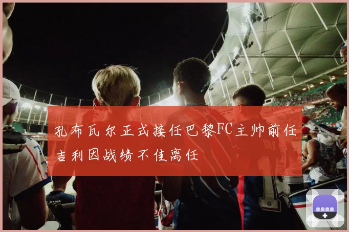 孔布瓦尔正式接任巴黎FC主帅前任吉利因战绩不佳离任