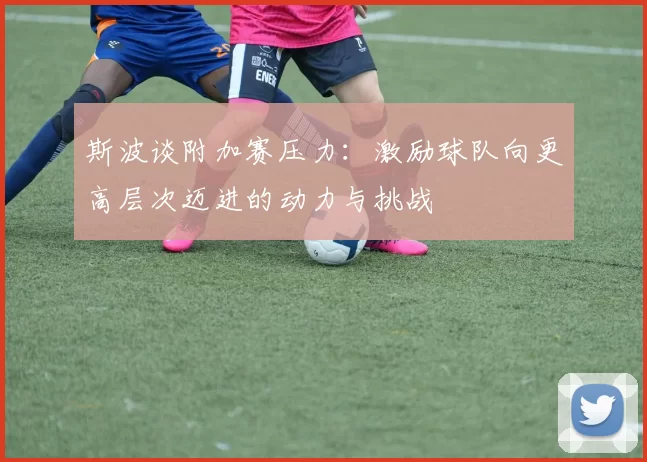 斯波谈附加赛压力：激励球队向更高层次迈进的动力与挑战