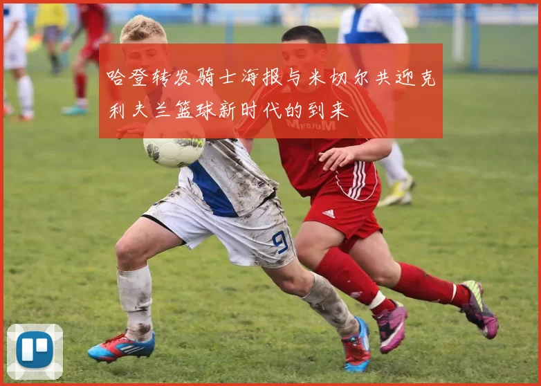 哈登转发骑士海报与米切尔共迎克利夫兰篮球新时代的到来
