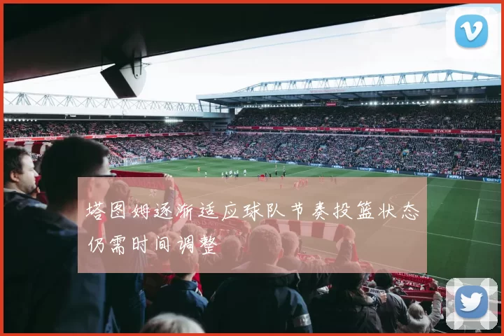 塔图姆逐渐适应球队节奏投篮状态仍需时间调整
