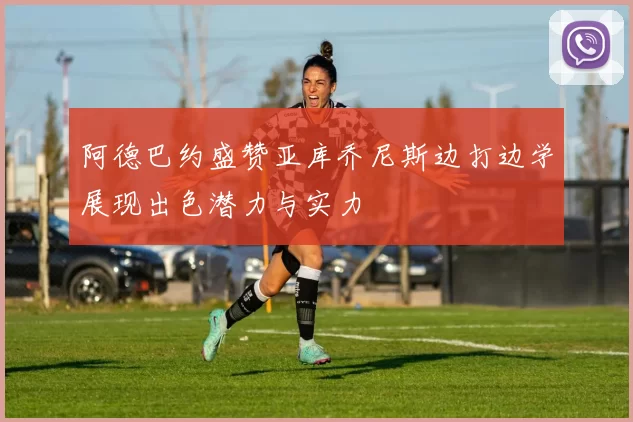 阿德巴约盛赞亚库乔尼斯边打边学展现出色潜力与实力