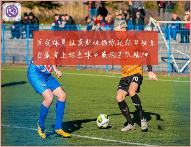 国安球员拉莫斯祝福球迷新年快乐自豪穿上绿色球衣展现团队精神