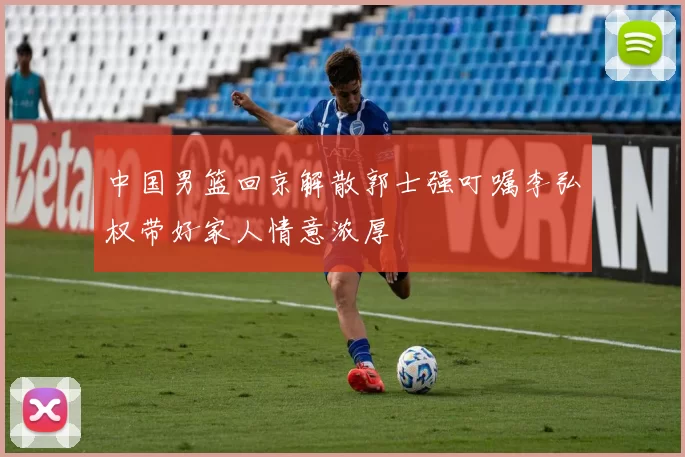 中国男篮回京解散郭士强叮嘱李弘权带好家人情意浓厚