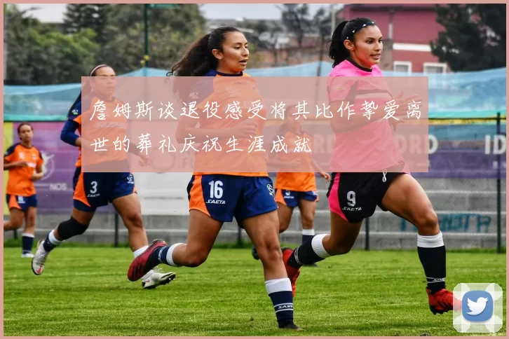 詹姆斯谈退役感受将其比作挚爱离世的葬礼庆祝生涯成就