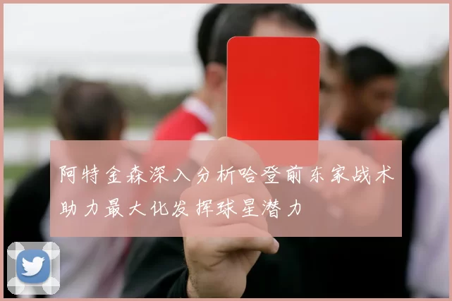阿特金森深入分析哈登前东家战术助力最大化发挥球星潜力