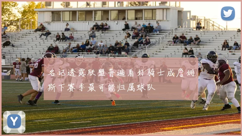 名记透露联盟普遍看好骑士成詹姆斯下赛季最可能归属球队